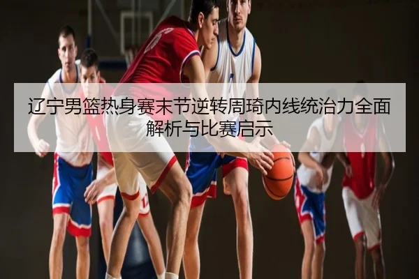 辽宁男篮热身赛末节逆转周琦内线统治力全面解析与比赛启示
